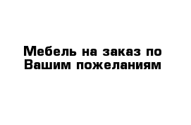 Мебель на заказ по Вашим пожеланиям